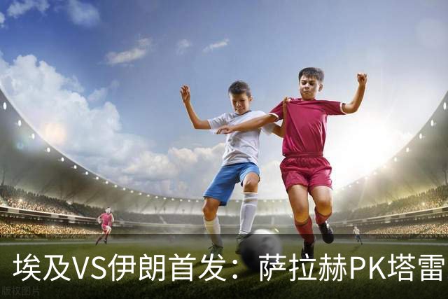埃及VS伊朗首发：萨拉赫PK塔雷米 特雷泽盖先发马尔穆什替补
