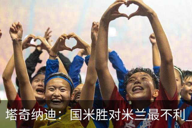 塔奇纳迪：国米胜对米兰最不利 两人将成胜负手