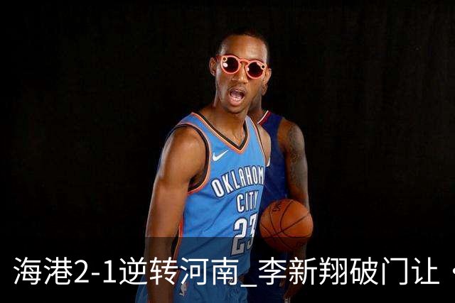 海港2-1逆转河南 李新翔破门让·克劳德制胜吾米提江送礼