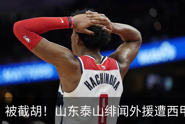 被截胡！山东泰山绯闻外援遭西甲豪门争抢，夏窗换外援又泡汤了